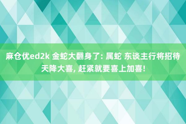 麻仓优ed2k 金蛇大翻身了: 属蛇 东谈主行将招待天降大喜, 赶紧就要喜上加喜!