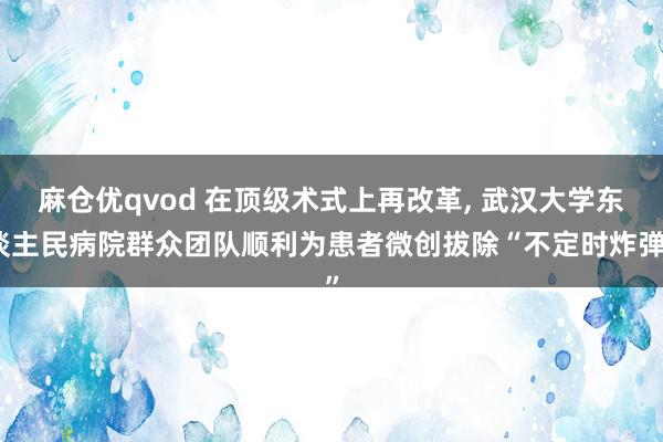 麻仓优qvod 在顶级术式上再改革, 武汉大学东谈主民病院群众团队顺利为患者微创拔除“不定时炸弹”