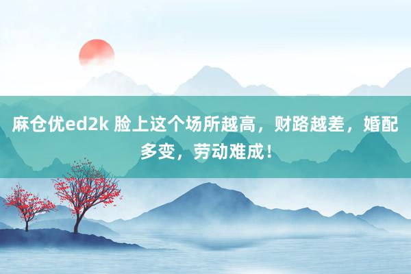 麻仓优ed2k 脸上这个场所越高，财路越差，婚配多变，劳动难成！