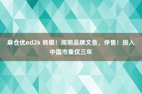 麻仓优ed2k 转眼！闻明品牌文告，停售！投入中国市集仅三年