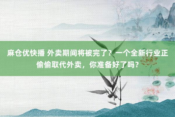 麻仓优快播 外卖期间将被完了？一个全新行业正偷偷取代外卖，你准备好了吗？