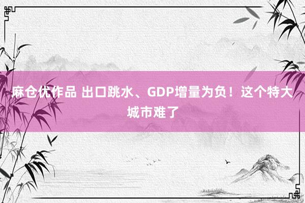 麻仓优作品 出口跳水、GDP增量为负！这个特大城市难了