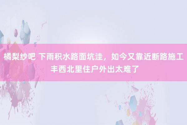 橘梨纱吧 下雨积水路面坑洼，如今又靠近断路施工 丰西北里住户外出太难了