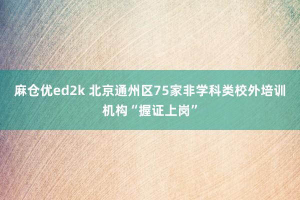 麻仓优ed2k 北京通州区75家非学科类校外培训机构“握证上岗”