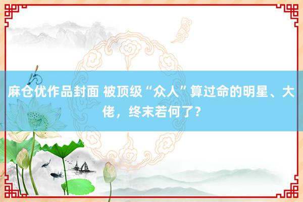 麻仓优作品封面 被顶级“众人”算过命的明星、大佬，终末若何了？