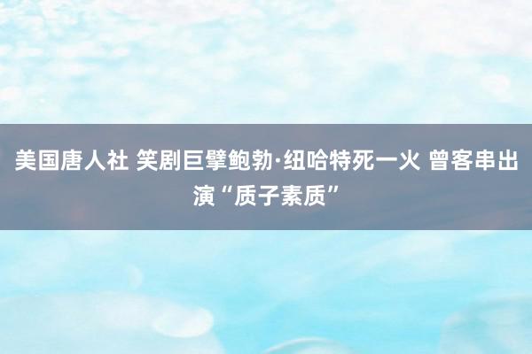 美国唐人社 笑剧巨擘鲍勃·纽哈特死一火 曾客串出演“质子素质”