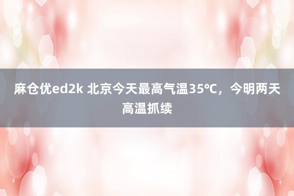 麻仓优ed2k 北京今天最高气温35℃，今明两天高温抓续