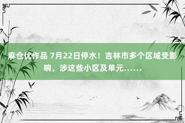 麻仓优作品 7月22日停水！吉林市多个区域受影响，涉这些小区及单元……