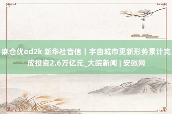 麻仓优ed2k 新华社音信｜宇宙城市更新形势累计完成投资2.6万亿元_大皖新闻 | 安徽网