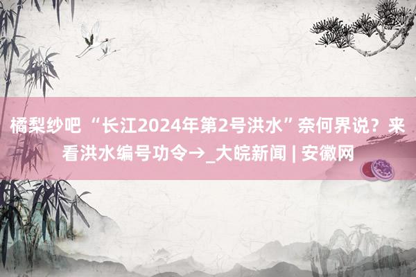 橘梨纱吧 “长江2024年第2号洪水”奈何界说？来看洪水编号功令→_大皖新闻 | 安徽网