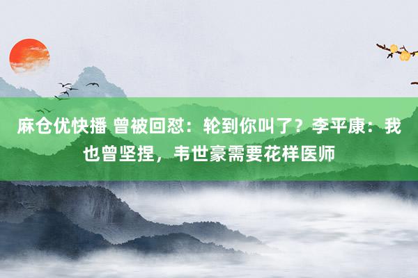 麻仓优快播 曾被回怼：轮到你叫了？李平康：我也曾坚捏，韦世豪需要花样医师