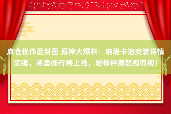 麻仓优作品封面 原神大爆料：纳塔卡池变装详情实锤，鲨鱼妹行将上线，岩神钟离怒视而视！