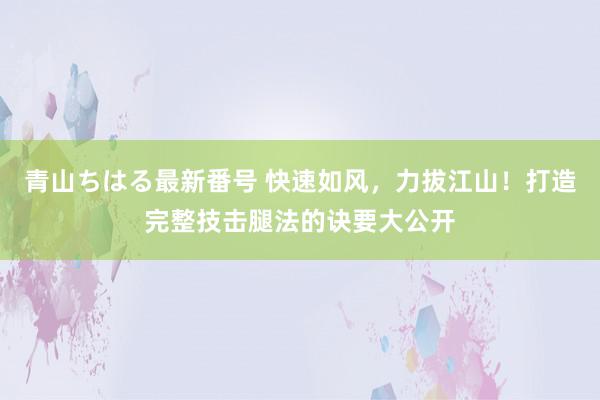 青山ちはる最新番号 快速如风，力拔江山！打造完整技击腿法的诀要大公开