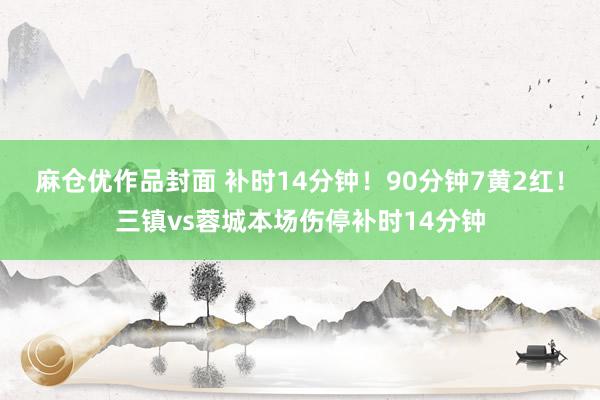 麻仓优作品封面 补时14分钟！90分钟7黄2红！三镇vs蓉城本场伤停补时14分钟