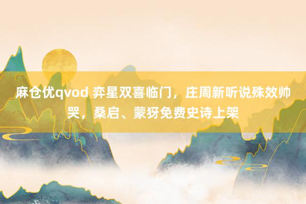 麻仓优qvod 弈星双喜临门，庄周新听说殊效帅哭，桑启、蒙犽免费史诗上架