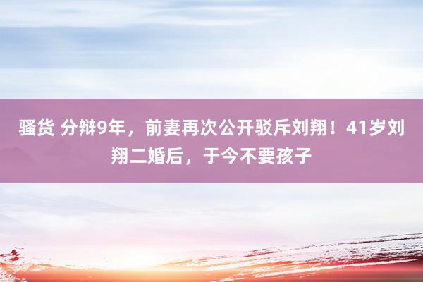 骚货 分辩9年，前妻再次公开驳斥刘翔！41岁刘翔二婚后，于今不要孩子