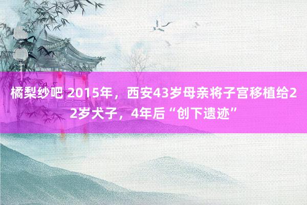 橘梨纱吧 2015年，西安43岁母亲将子宫移植给22岁犬子，4年后“创下遗迹”