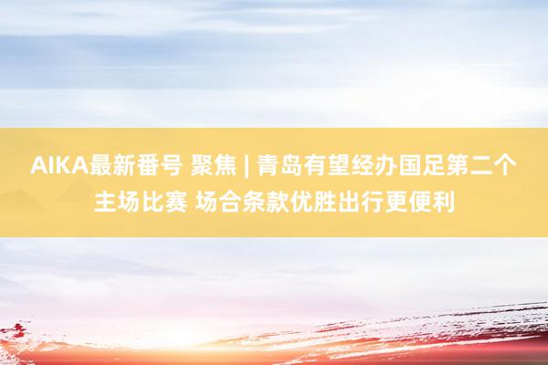 AIKA最新番号 聚焦 | 青岛有望经办国足第二个主场比赛 场合条款优胜出行更便利