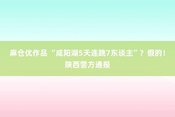 麻仓优作品 “咸阳湖5天连跳7东谈主”？假的！陕西警方通报