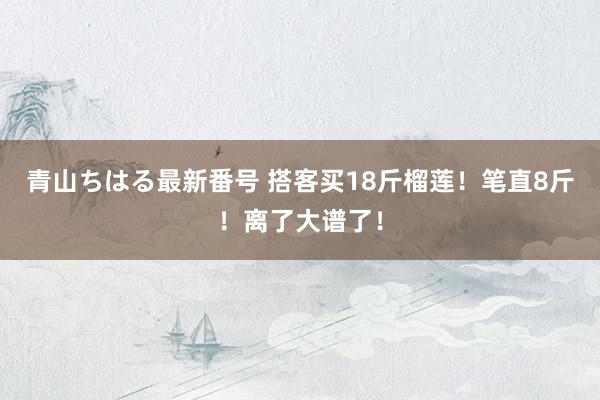 青山ちはる最新番号 搭客买18斤榴莲！笔直8斤！离了大谱了！