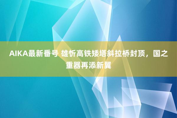 AIKA最新番号 雄忻高铁矮塔斜拉桥封顶，国之重器再添新翼