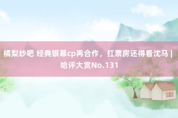 橘梨纱吧 经典银幕cp再合作，扛票房还得看沈马 | 哈评大赏No.131