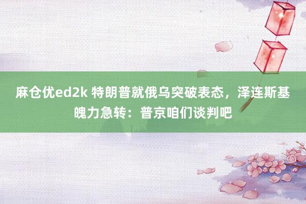 麻仓优ed2k 特朗普就俄乌突破表态，泽连斯基魄力急转：普京咱们谈判吧