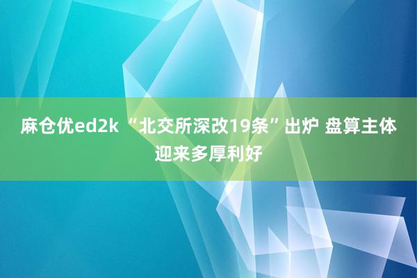 麻仓优ed2k “北交所深改19条”出炉 盘算主体迎来多厚利好