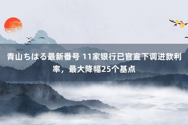 青山ちはる最新番号 11家银行已官宣下调进款利率，最大降幅25个基点