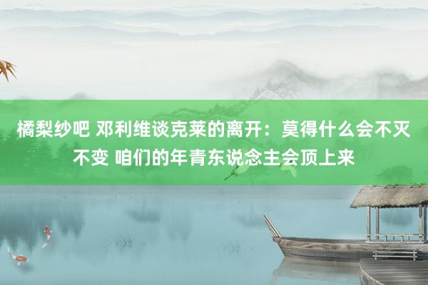 橘梨纱吧 邓利维谈克莱的离开：莫得什么会不灭不变 咱们的年青东说念主会顶上来