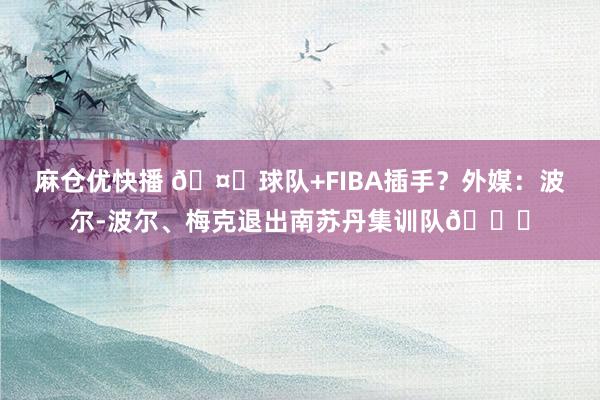 麻仓优快播 🤔球队+FIBA插手？外媒：波尔-波尔、梅克退出南苏丹集训队👀