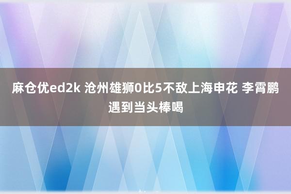 麻仓优ed2k 沧州雄狮0比5不敌上海申花 李霄鹏遇到当头棒喝