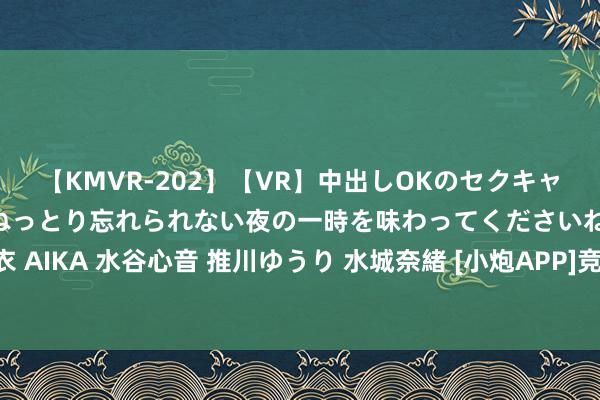 【KMVR-202】【VR】中出しOKのセクキャバにようこそ◆～濃密ねっとり忘れられない夜の一時を味わってくださいね◆～ 波多野結衣 AIKA 水谷心音 推川ゆうり 水城奈緒 [小炮APP]竞彩谍报：博德欧战看护差场均失1.5球