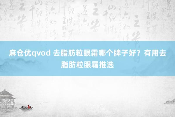 麻仓优qvod 去脂肪粒眼霜哪个牌子好？有用去脂肪粒眼霜推选