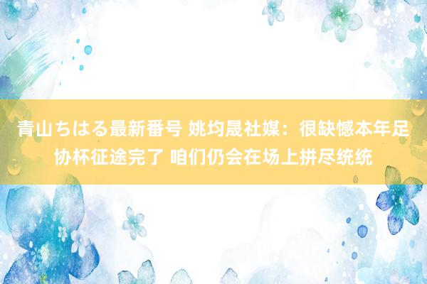 青山ちはる最新番号 姚均晟社媒：很缺憾本年足协杯征途完了 咱们仍会在场上拼尽统统