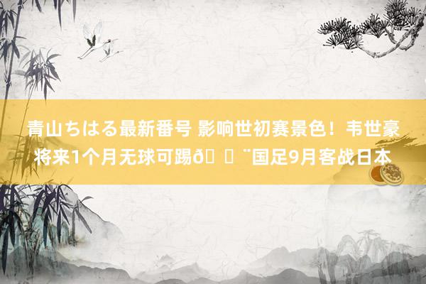 青山ちはる最新番号 影响世初赛景色！韦世豪将来1个月无球可踢😨国足9月客战日本