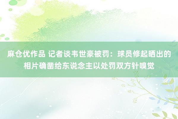 麻仓优作品 记者谈韦世豪被罚：球员修起晒出的相片确凿给东说念主以处罚双方针嗅觉