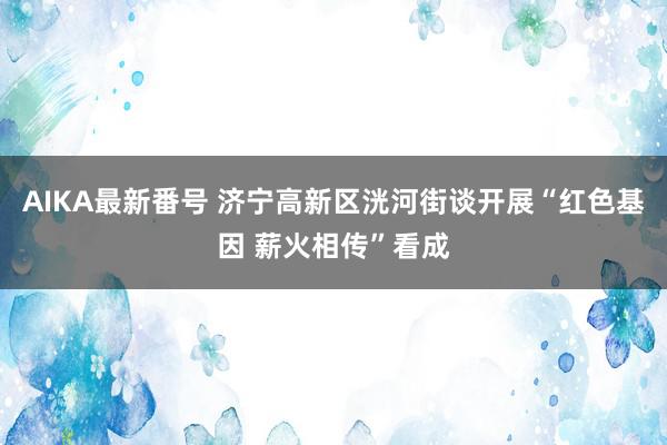 AIKA最新番号 济宁高新区洸河街谈开展“红色基因 薪火相传”看成