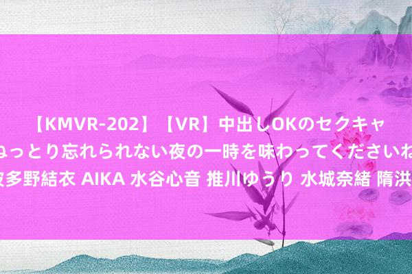 【KMVR-202】【VR】中出しOKのセクキャバにようこそ◆～濃密ねっとり忘れられない夜の一時を味わってくださいね◆～ 波多野結衣 AIKA 水谷心音 推川ゆうり 水城奈緒 隋洪波任黑龙江省副省长(图|简历)