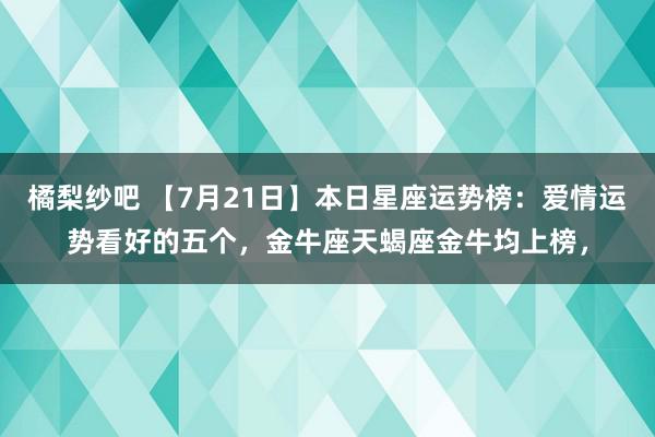 橘梨纱吧 【7月21日】本日星座运势榜：爱情运势看好的五个，金牛座天蝎座金牛均上榜，