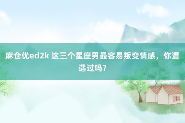 麻仓优ed2k 这三个星座男最容易叛变情感，你遭遇过吗？