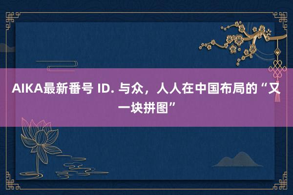 AIKA最新番号 ID. 与众，人人在中国布局的“又一块拼图”