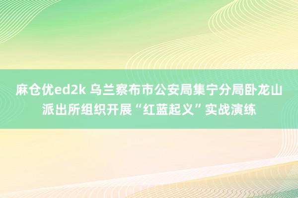 麻仓优ed2k 乌兰察布市公安局集宁分局卧龙山派出所组织开展“红蓝起义”实战演练