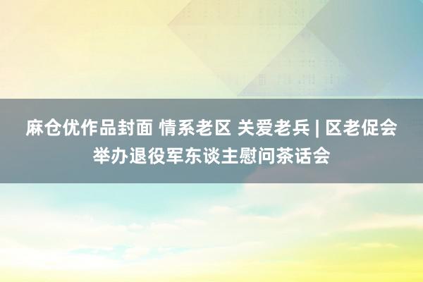 麻仓优作品封面 情系老区 关爱老兵 | 区老促会举办退役军东谈主慰问茶话会