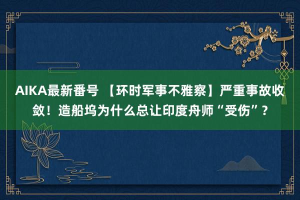 AIKA最新番号 【环时军事不雅察】严重事故收敛！造船坞为什么总让印度舟师“受伤”？