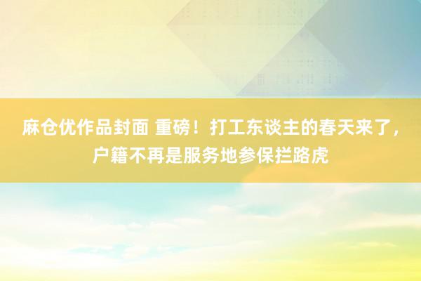 麻仓优作品封面 重磅！打工东谈主的春天来了，户籍不再是服务地参保拦路虎