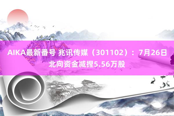 AIKA最新番号 兆讯传媒（301102）：7月26日北向资金减捏5.56万股