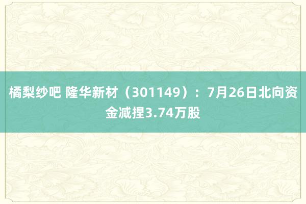 橘梨纱吧 隆华新材（301149）：7月26日北向资金减捏3.74万股