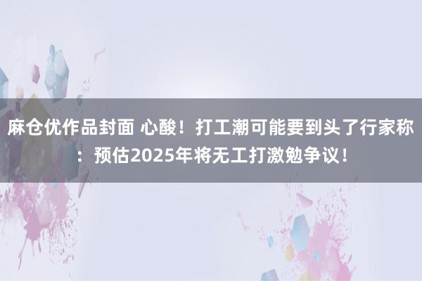 麻仓优作品封面 心酸！打工潮可能要到头了行家称：预估2025年将无工打激勉争议！