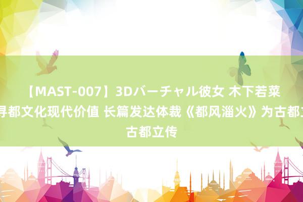 【MAST-007】3Dバーチャル彼女 木下若菜 探寻都文化现代价值 长篇发达体裁《都风淄火》为古都立传